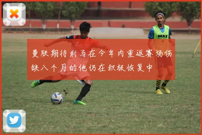 曼联期待利马在今年内重返赛场伤缺八个月的他仍在积极恢复中