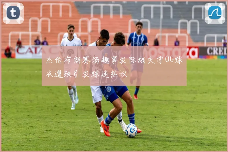 杰伦布朗赛场趣事发际线失守OG球衣遭殃引发球迷热议