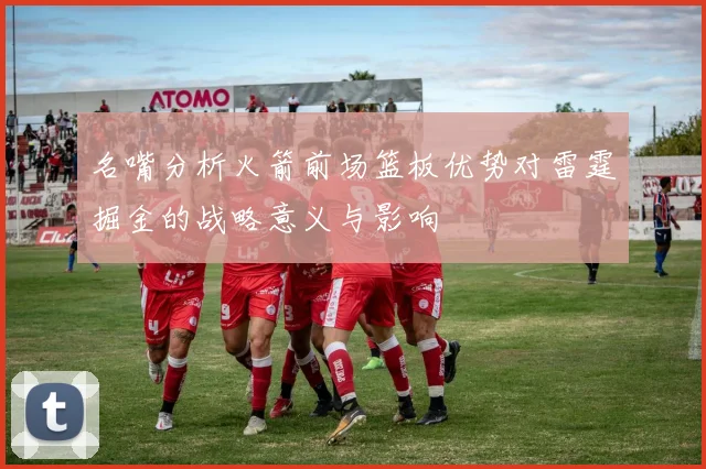 名嘴分析火箭前场篮板优势对雷霆掘金的战略意义与影响