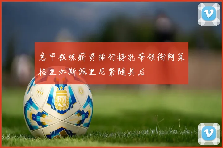 意甲教练薪资排行榜孔蒂领衔阿莱格里加斯佩里尼紧随其后