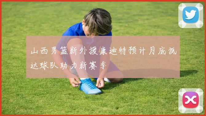 山西男篮新外援康迪特预计月底抵达球队助力新赛季