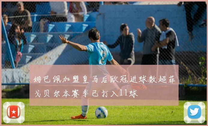 姆巴佩加盟皇马后欧冠进球数超菲戈贝尔本赛季已打入11球