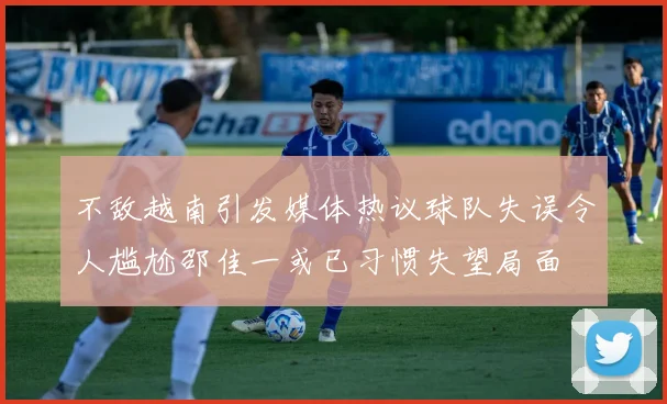 不敌越南引发媒体热议球队失误令人尴尬邵佳一或已习惯失望局面
