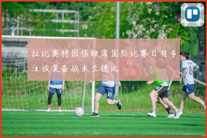 拉比奥特因伤缺席国际比赛日将专注恢复备战米兰德比
