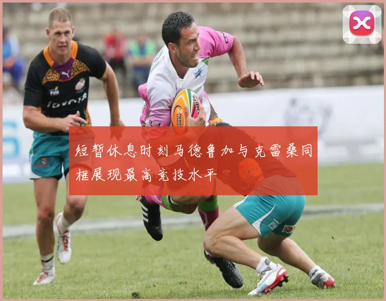 短暂休息时刻马德鲁加与克雷桑同框展现最高竞技水平