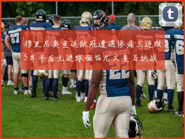 穆里尼奥重返欧冠遭遇惨痛三连败5年半后无进球面临尤文皇马挑战