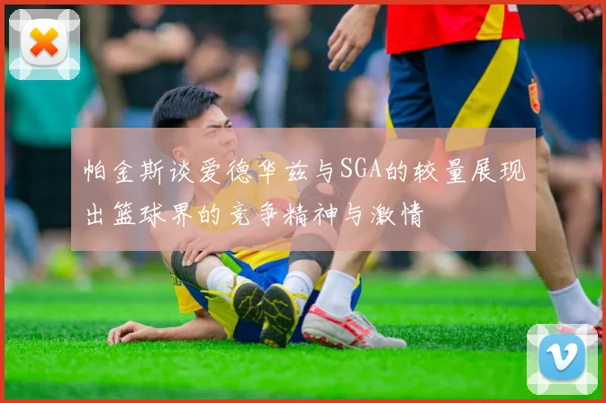 帕金斯谈爱德华兹与SGA的较量展现出篮球界的竞争精神与激情
