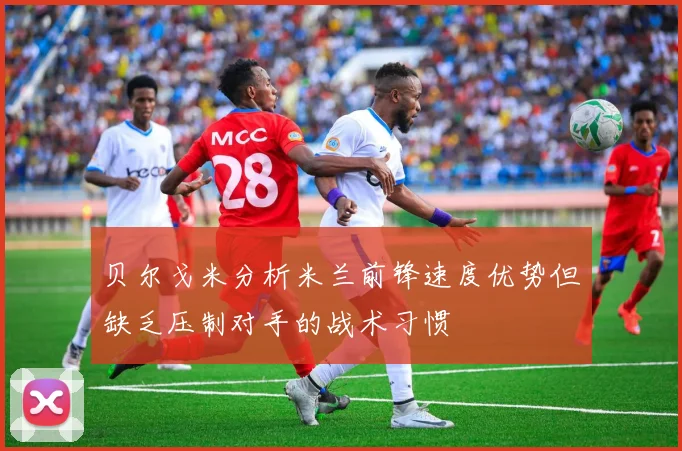 贝尔戈米分析米兰前锋速度优势但缺乏压制对手的战术习惯