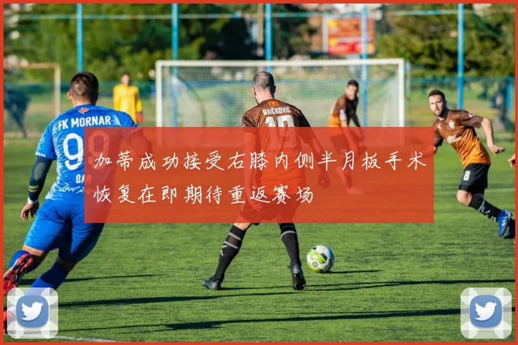 加蒂成功接受右膝内侧半月板手术恢复在即期待重返赛场