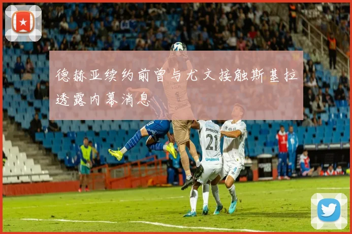 德赫亚续约前曾与尤文接触斯基拉透露内幕消息