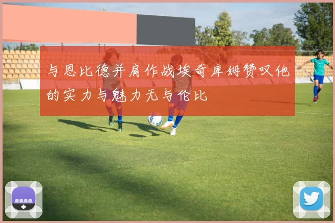 与恩比德并肩作战埃奇库姆赞叹他的实力与魅力无与伦比