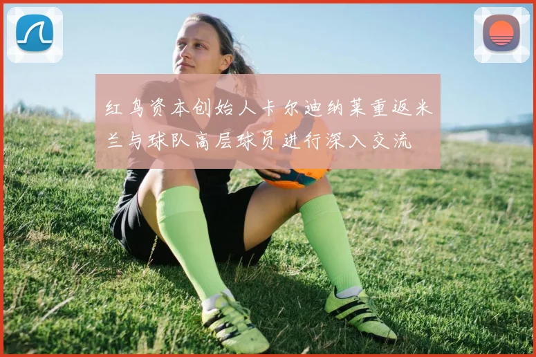 红鸟资本创始人卡尔迪纳莱重返米兰与球队高层球员进行深入交流