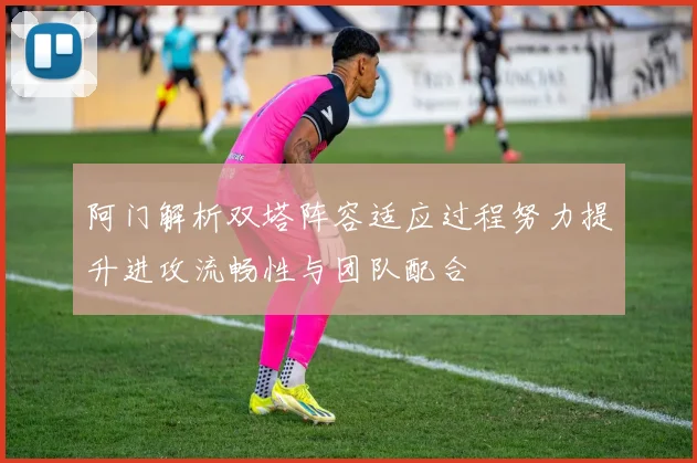 阿门解析双塔阵容适应过程努力提升进攻流畅性与团队配合