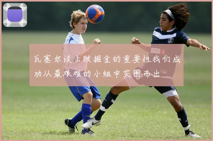 瓦塞尔谈击败掘金的重要性我们成功从最艰难的小组中突围而出
