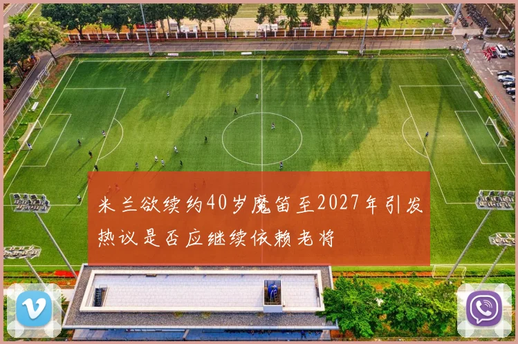 米兰欲续约40岁魔笛至2027年引发热议是否应继续依赖老将